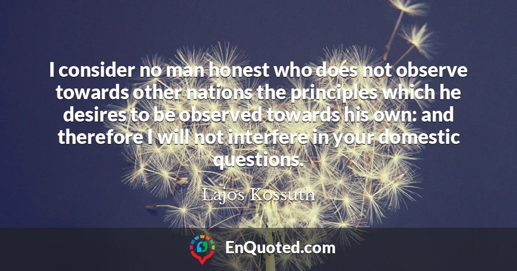 I consider no man honest who does not observe towards other nations the principles which he desires to be observed towards his own: and therefore I will not interfere in your domestic questions.