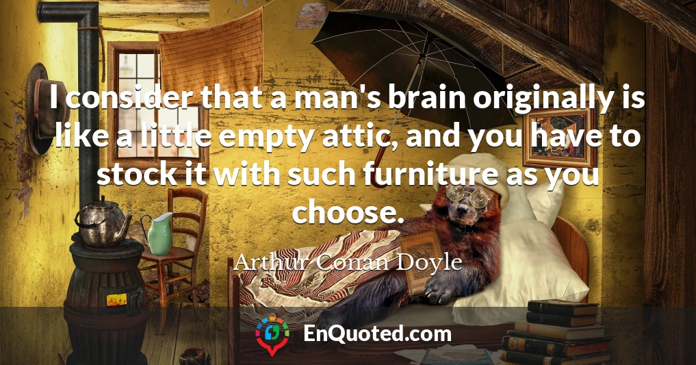 I consider that a man's brain originally is like a little empty attic, and you have to stock it with such furniture as you choose.