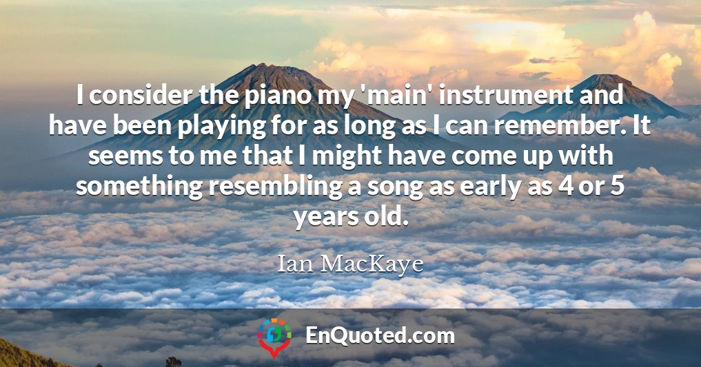 I consider the piano my 'main' instrument and have been playing for as long as I can remember. It seems to me that I might have come up with something resembling a song as early as 4 or 5 years old.