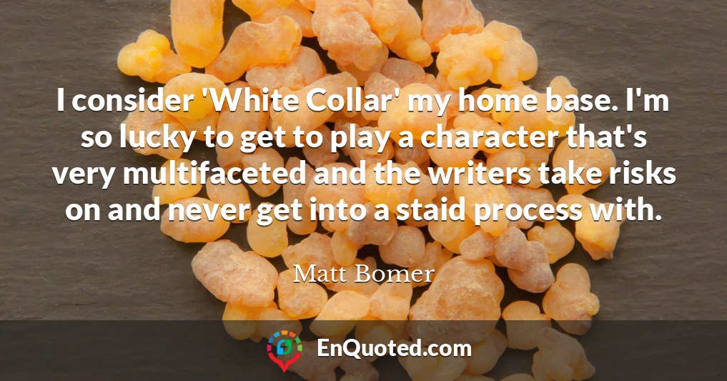 I consider 'White Collar' my home base. I'm so lucky to get to play a character that's very multifaceted and the writers take risks on and never get into a staid process with.