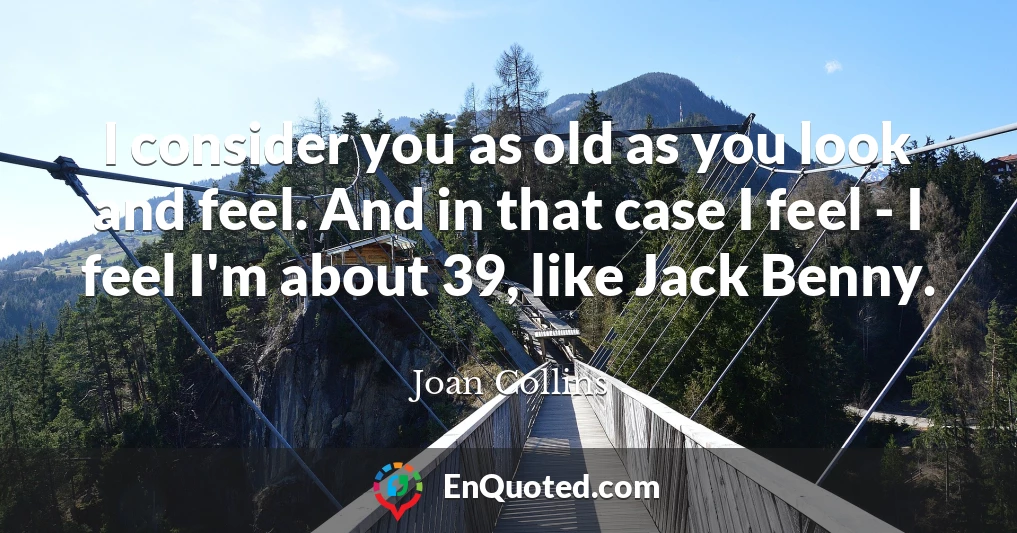 I consider you as old as you look and feel. And in that case I feel - I feel I'm about 39, like Jack Benny.