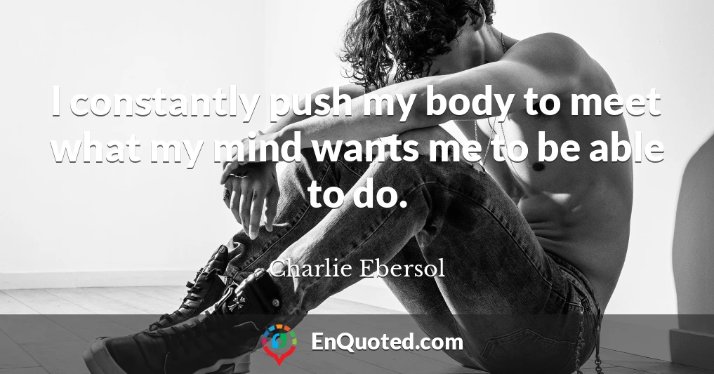I constantly push my body to meet what my mind wants me to be able to do.