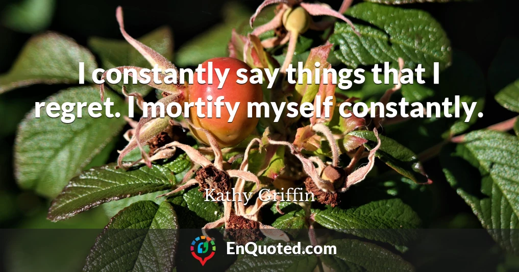 I constantly say things that I regret. I mortify myself constantly.