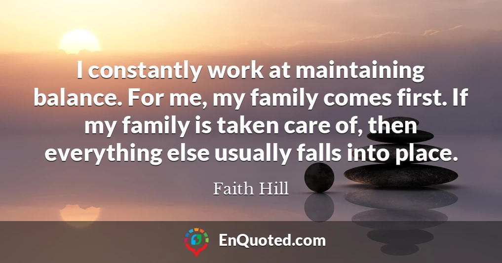 I constantly work at maintaining balance. For me, my family comes first. If my family is taken care of, then everything else usually falls into place.