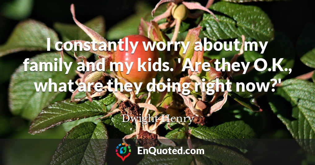 I constantly worry about my family and my kids. 'Are they O.K., what are they doing right now?'