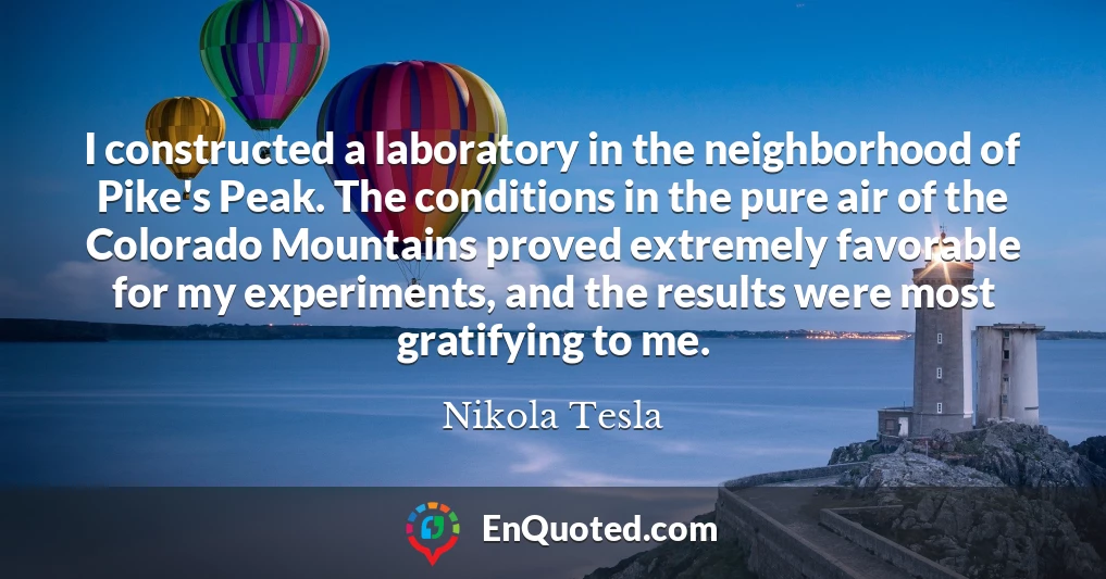 I constructed a laboratory in the neighborhood of Pike's Peak. The conditions in the pure air of the Colorado Mountains proved extremely favorable for my experiments, and the results were most gratifying to me.
