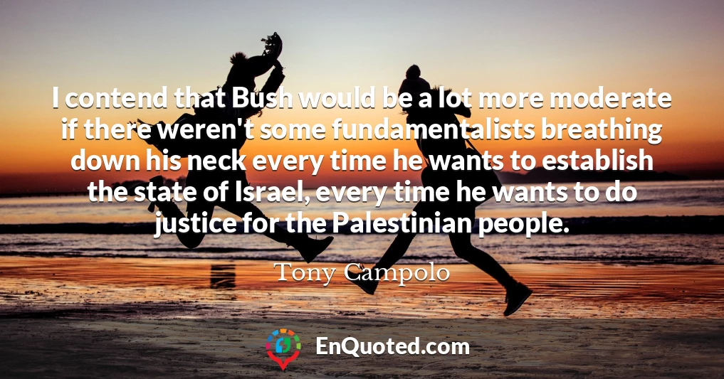 I contend that Bush would be a lot more moderate if there weren't some fundamentalists breathing down his neck every time he wants to establish the state of Israel, every time he wants to do justice for the Palestinian people.
