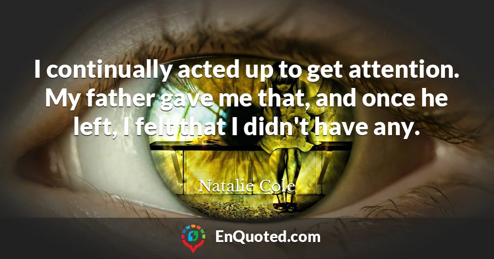 I continually acted up to get attention. My father gave me that, and once he left, I felt that I didn't have any.