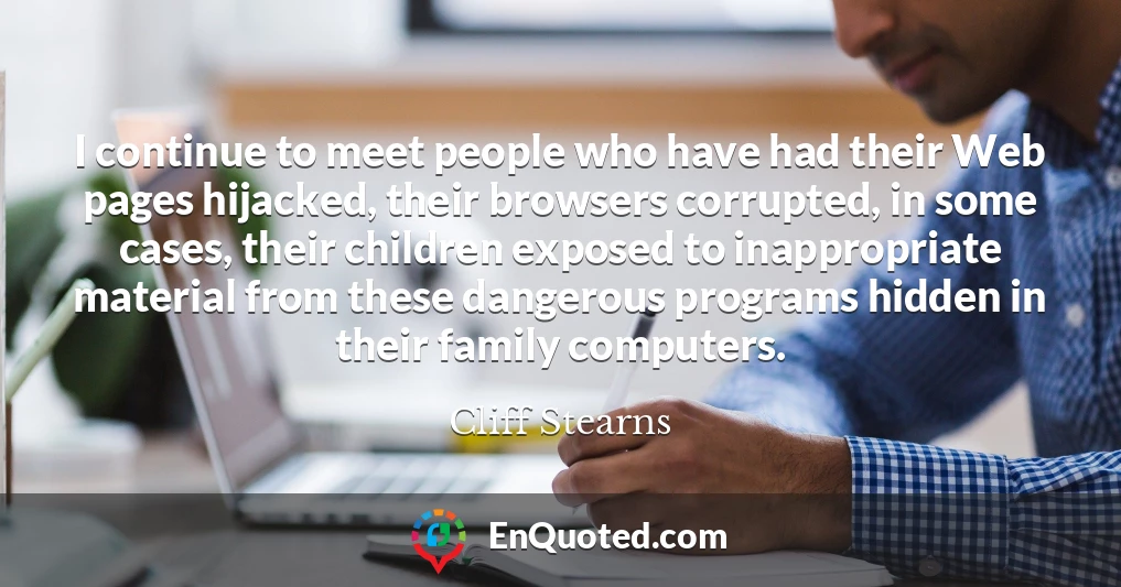 I continue to meet people who have had their Web pages hijacked, their browsers corrupted, in some cases, their children exposed to inappropriate material from these dangerous programs hidden in their family computers.