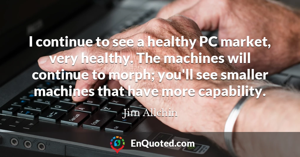 I continue to see a healthy PC market, very healthy. The machines will continue to morph; you'll see smaller machines that have more capability.