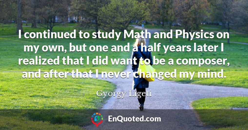 I continued to study Math and Physics on my own, but one and a half years later I realized that I did want to be a composer, and after that I never changed my mind.