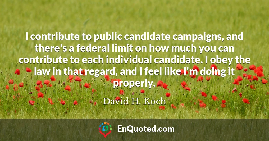 I contribute to public candidate campaigns, and there's a federal limit on how much you can contribute to each individual candidate. I obey the law in that regard, and I feel like I'm doing it properly.