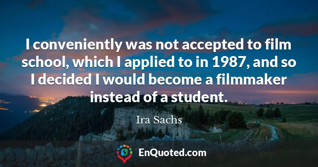 I conveniently was not accepted to film school, which I applied to in 1987, and so I decided I would become a filmmaker instead of a student.