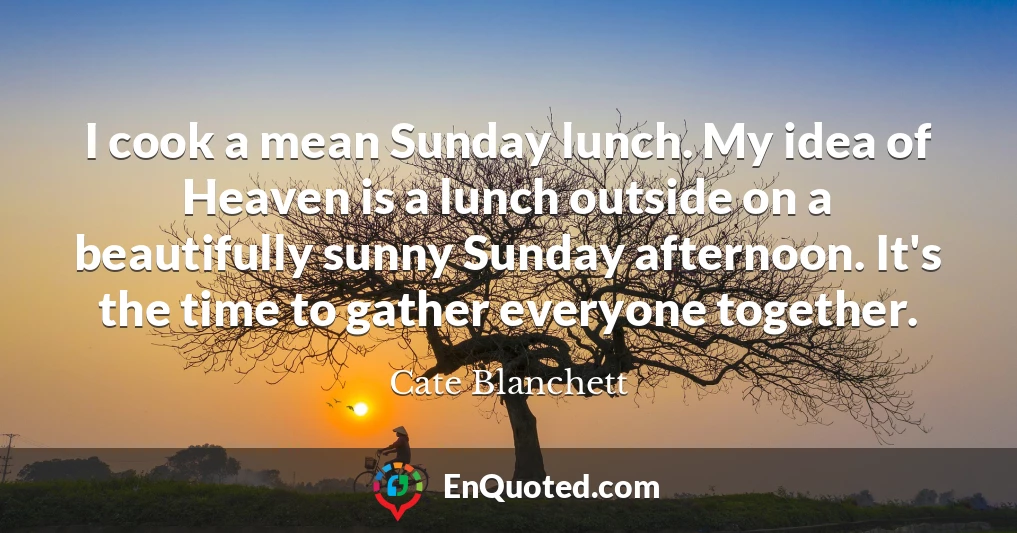 I cook a mean Sunday lunch. My idea of Heaven is a lunch outside on a beautifully sunny Sunday afternoon. It's the time to gather everyone together.