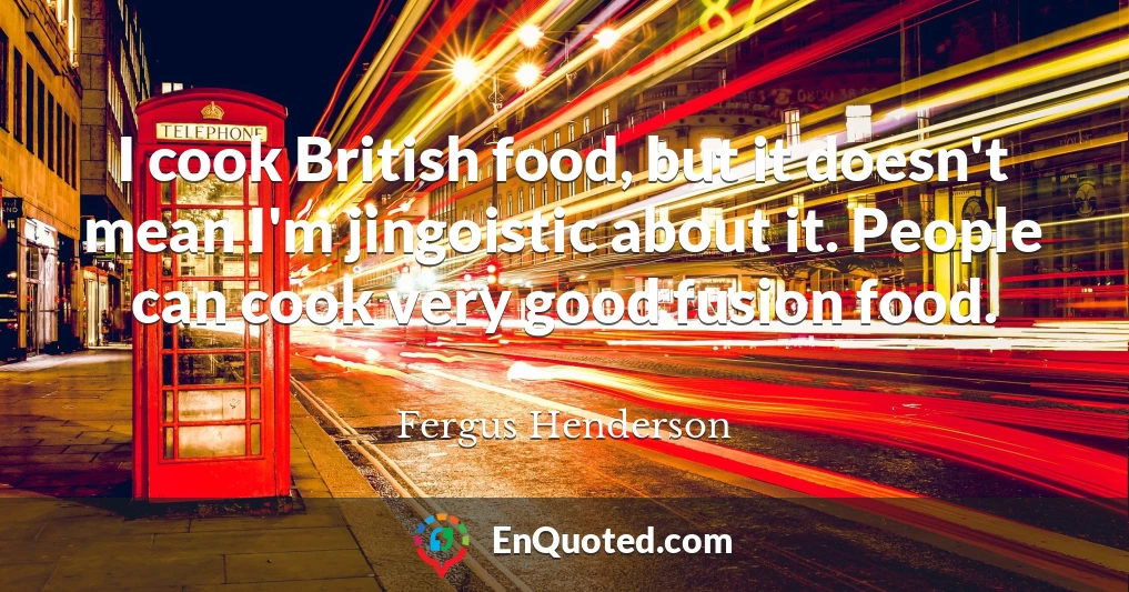 I cook British food, but it doesn't mean I'm jingoistic about it. People can cook very good fusion food.
