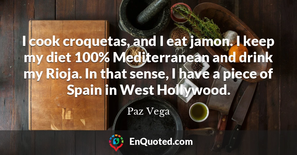 I cook croquetas, and I eat jamon. I keep my diet 100% Mediterranean and drink my Rioja. In that sense, I have a piece of Spain in West Hollywood.