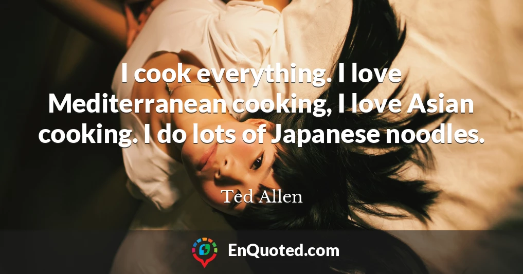 I cook everything. I love Mediterranean cooking, I love Asian cooking. I do lots of Japanese noodles.