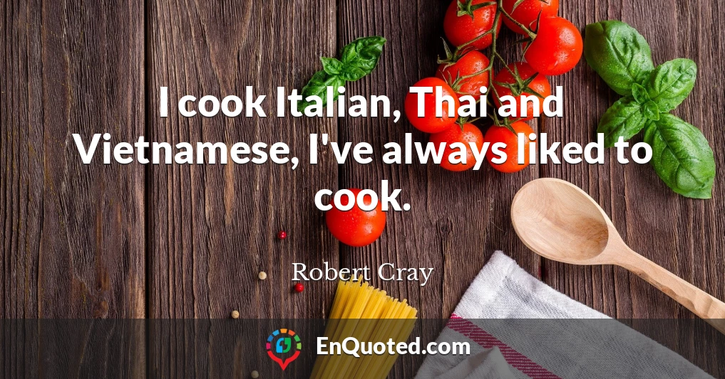 I cook Italian, Thai and Vietnamese, I've always liked to cook.