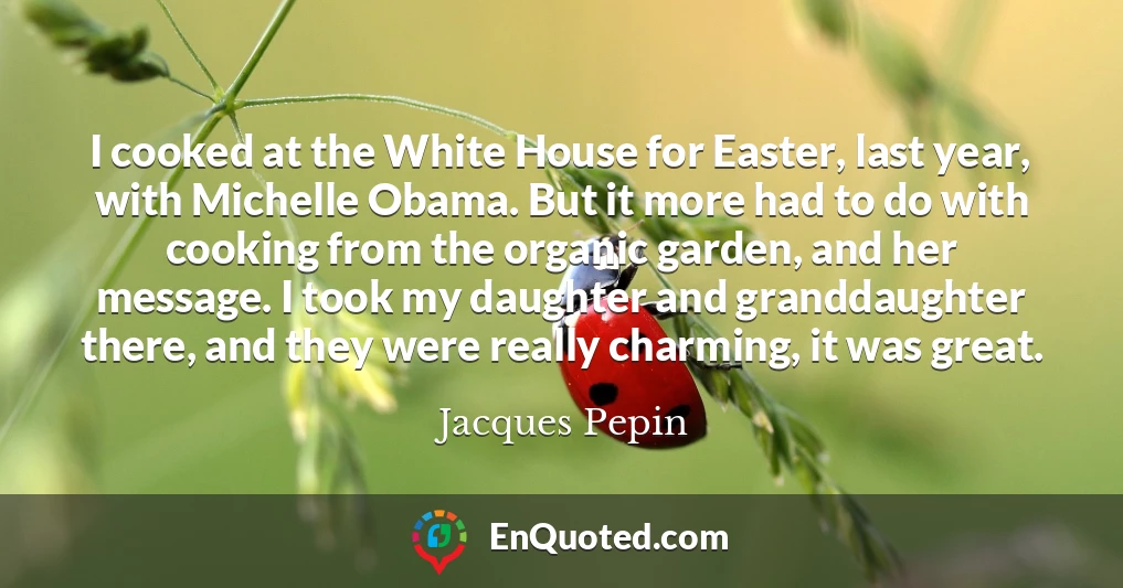I cooked at the White House for Easter, last year, with Michelle Obama. But it more had to do with cooking from the organic garden, and her message. I took my daughter and granddaughter there, and they were really charming, it was great.