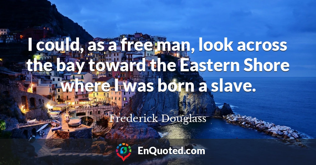 I could, as a free man, look across the bay toward the Eastern Shore where I was born a slave.