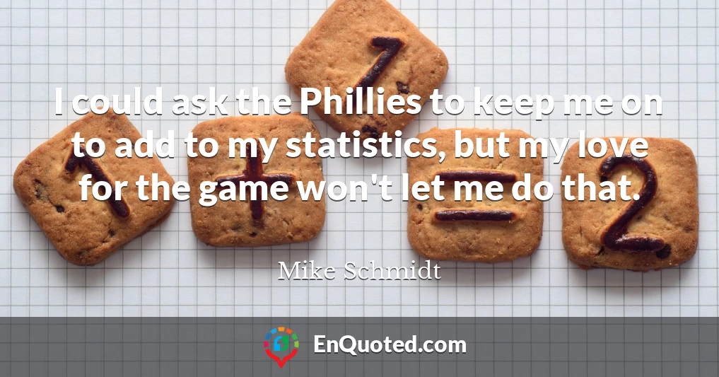 I could ask the Phillies to keep me on to add to my statistics, but my love for the game won't let me do that.