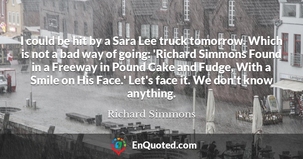 I could be hit by a Sara Lee truck tomorrow. Which is not a bad way of going: 'Richard Simmons Found in a Freeway in Pound Cake and Fudge, With a Smile on His Face.' Let's face it. We don't know anything.
