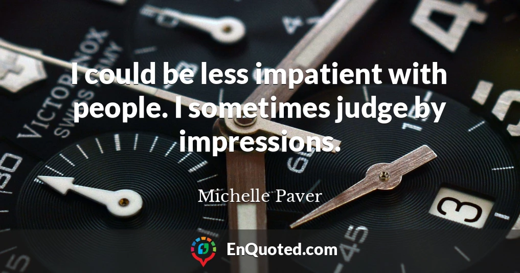 I could be less impatient with people. I sometimes judge by impressions.
