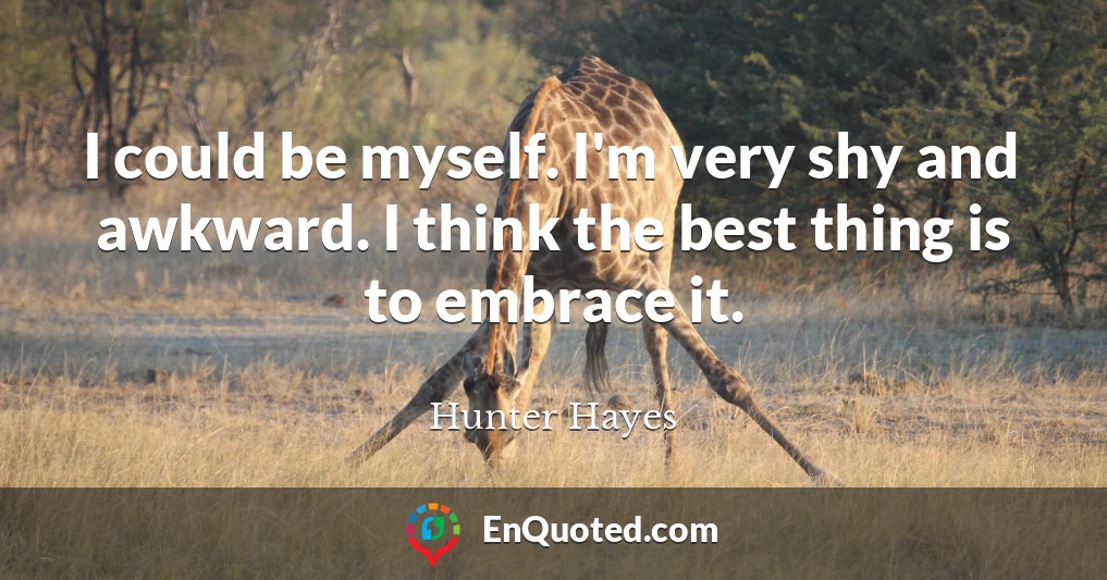 I could be myself. I'm very shy and awkward. I think the best thing is to embrace it.