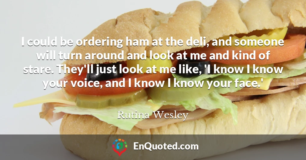 I could be ordering ham at the deli, and someone will turn around and look at me and kind of stare. They'll just look at me like, 'I know I know your voice, and I know I know your face.'