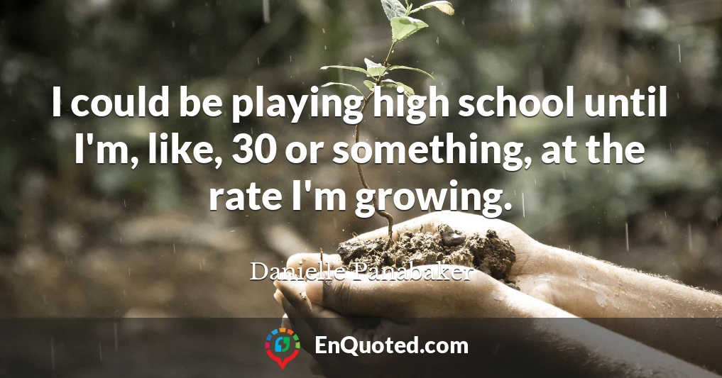 I could be playing high school until I'm, like, 30 or something, at the rate I'm growing.