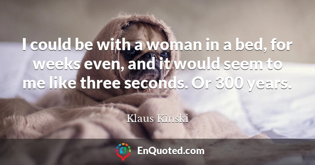 I could be with a woman in a bed, for weeks even, and it would seem to me like three seconds. Or 300 years.