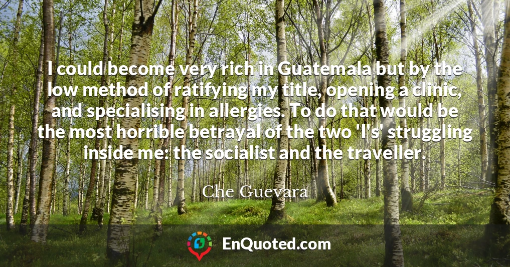 I could become very rich in Guatemala but by the low method of ratifying my title, opening a clinic, and specialising in allergies. To do that would be the most horrible betrayal of the two 'I's' struggling inside me: the socialist and the traveller.