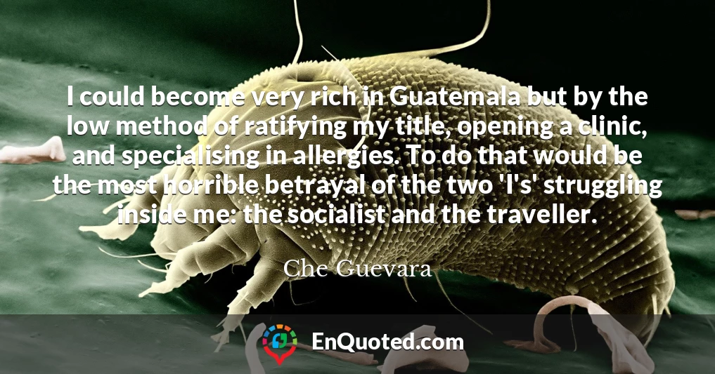 I could become very rich in Guatemala but by the low method of ratifying my title, opening a clinic, and specialising in allergies. To do that would be the most horrible betrayal of the two 'I's' struggling inside me: the socialist and the traveller.