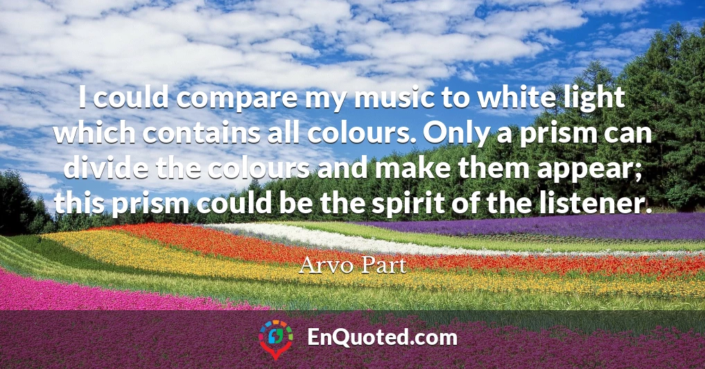 I could compare my music to white light which contains all colours. Only a prism can divide the colours and make them appear; this prism could be the spirit of the listener.