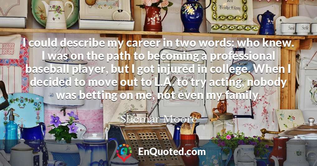 I could describe my career in two words: who knew. I was on the path to becoming a professional baseball player, but I got injured in college. When I decided to move out to L.A. to try acting, nobody was betting on me, not even my family.