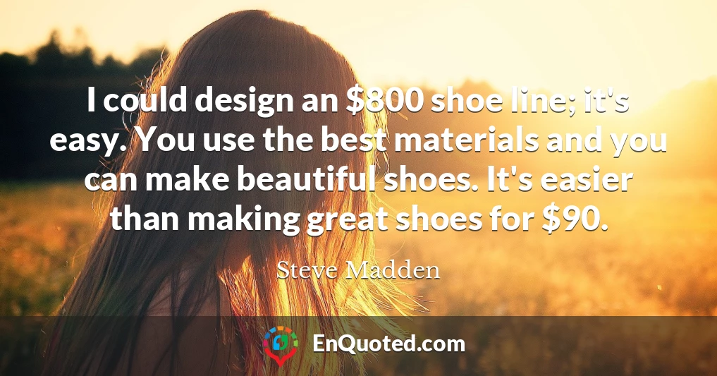 I could design an $800 shoe line; it's easy. You use the best materials and you can make beautiful shoes. It's easier than making great shoes for $90.