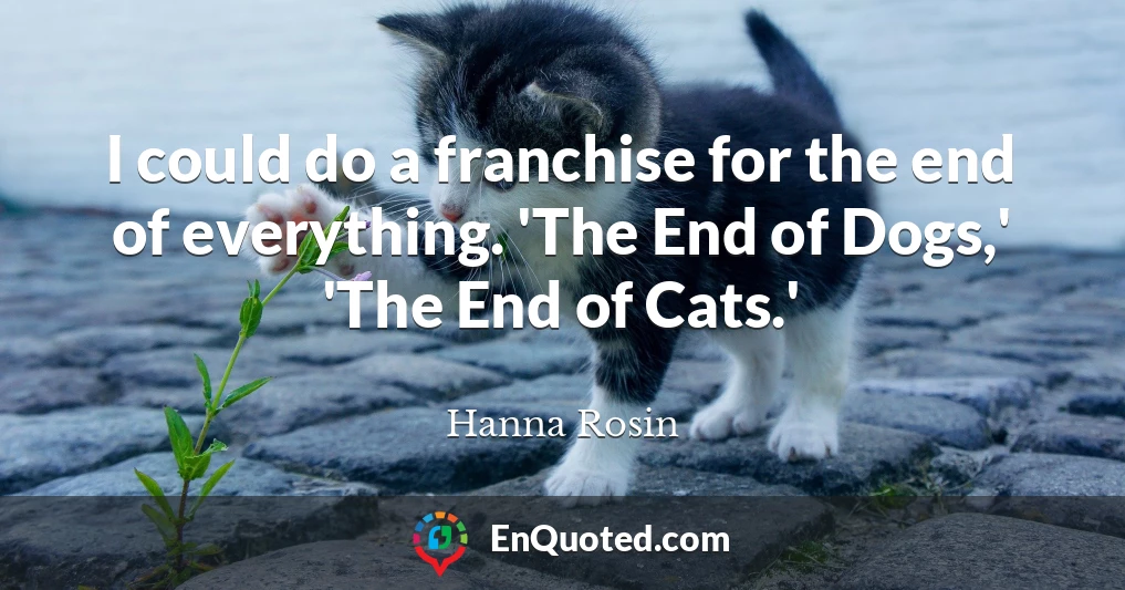 I could do a franchise for the end of everything. 'The End of Dogs,' 'The End of Cats.'