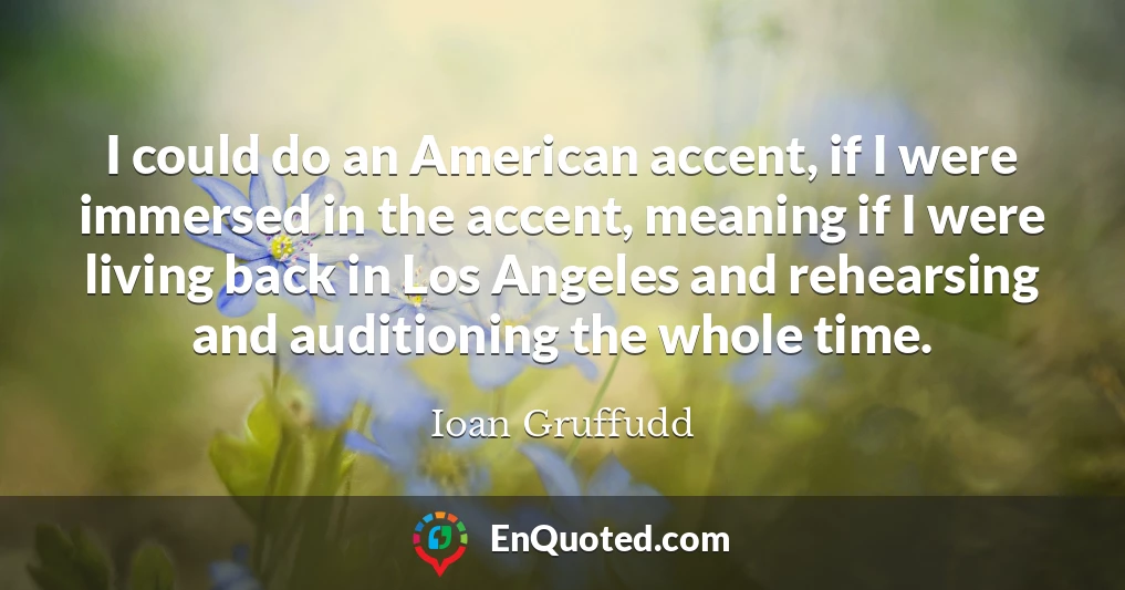 I could do an American accent, if I were immersed in the accent, meaning if I were living back in Los Angeles and rehearsing and auditioning the whole time.