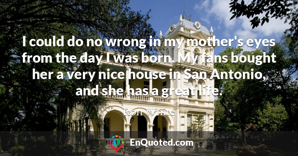 I could do no wrong in my mother's eyes from the day I was born. My fans bought her a very nice house in San Antonio, and she has a great life.