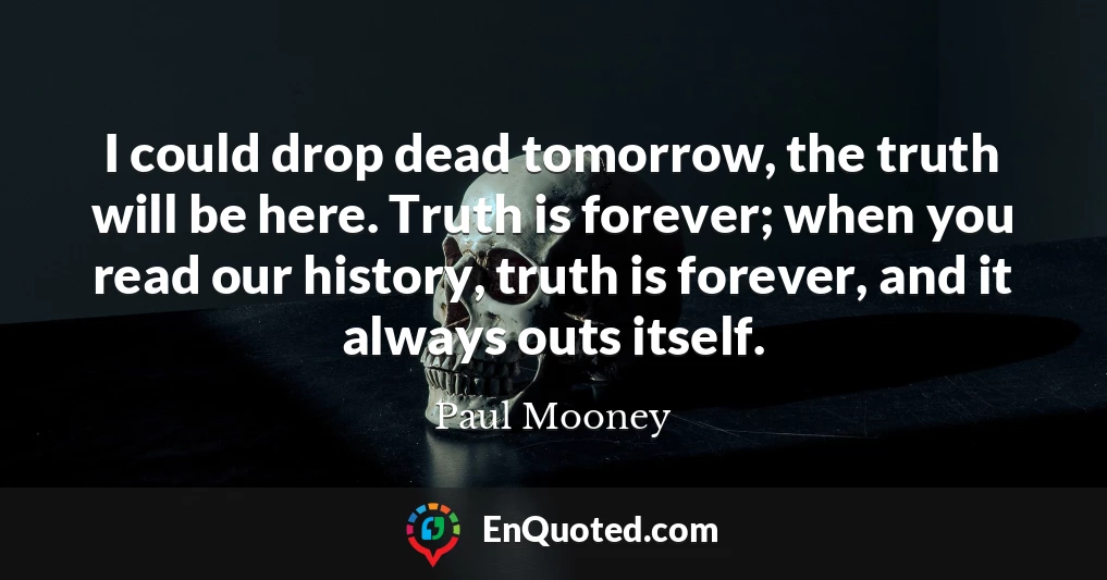 I could drop dead tomorrow, the truth will be here. Truth is forever; when you read our history, truth is forever, and it always outs itself.