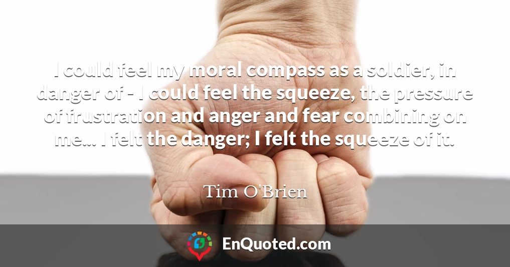 I could feel my moral compass as a soldier, in danger of - I could feel the squeeze, the pressure of frustration and anger and fear combining on me... I felt the danger; I felt the squeeze of it.