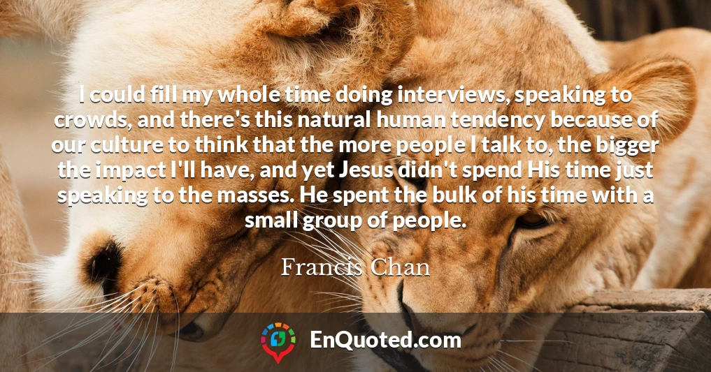 I could fill my whole time doing interviews, speaking to crowds, and there's this natural human tendency because of our culture to think that the more people I talk to, the bigger the impact I'll have, and yet Jesus didn't spend His time just speaking to the masses. He spent the bulk of his time with a small group of people.