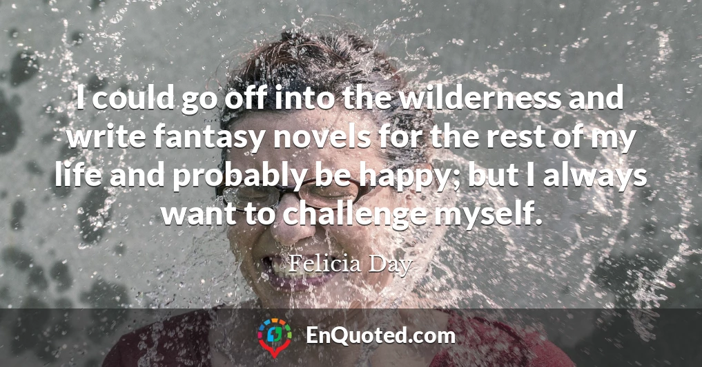 I could go off into the wilderness and write fantasy novels for the rest of my life and probably be happy; but I always want to challenge myself.