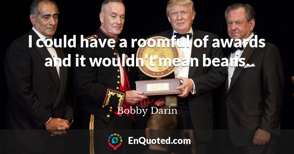 I could have a roomful of awards and it wouldn't mean beans.