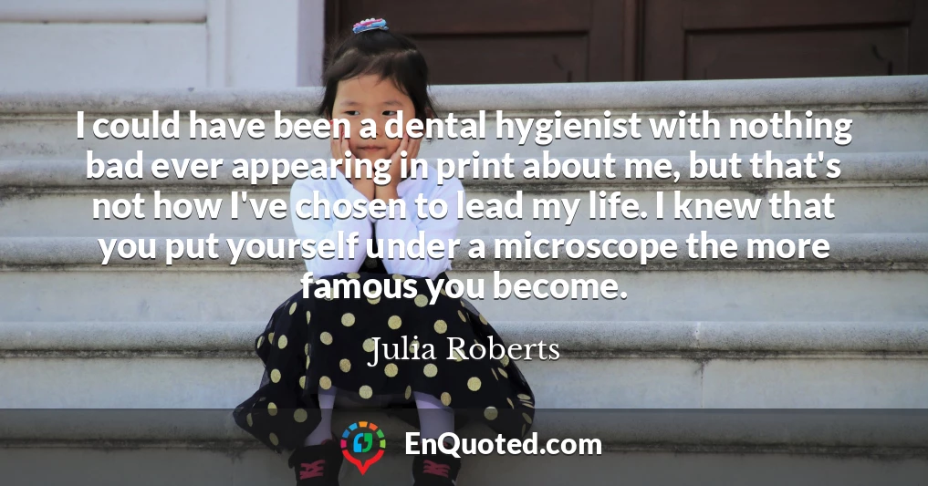 I could have been a dental hygienist with nothing bad ever appearing in print about me, but that's not how I've chosen to lead my life. I knew that you put yourself under a microscope the more famous you become.