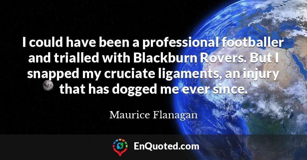 I could have been a professional footballer and trialled with Blackburn Rovers. But I snapped my cruciate ligaments, an injury that has dogged me ever since.