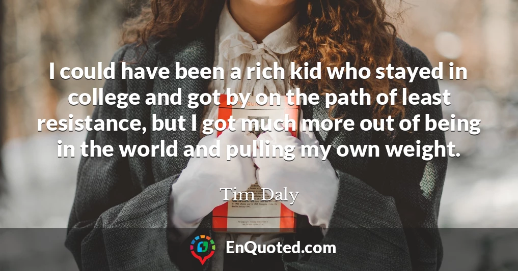 I could have been a rich kid who stayed in college and got by on the path of least resistance, but I got much more out of being in the world and pulling my own weight.