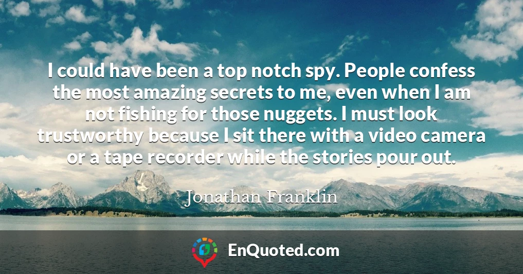 I could have been a top notch spy. People confess the most amazing secrets to me, even when I am not fishing for those nuggets. I must look trustworthy because I sit there with a video camera or a tape recorder while the stories pour out.