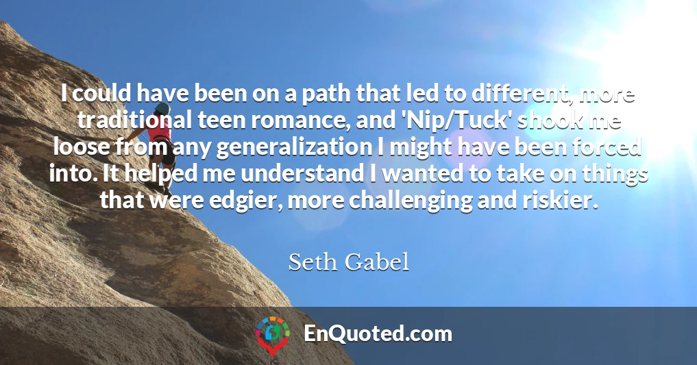 I could have been on a path that led to different, more traditional teen romance, and 'Nip/Tuck' shook me loose from any generalization I might have been forced into. It helped me understand I wanted to take on things that were edgier, more challenging and riskier.