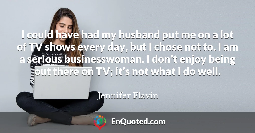 I could have had my husband put me on a lot of TV shows every day, but I chose not to. I am a serious businesswoman. I don't enjoy being out there on TV; it's not what I do well.